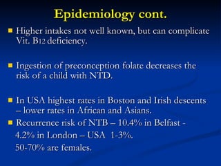 Epidemiology cont. Higher intakes not well known, but can complicate Vit. B 12  deficiency. Ingestion of preconception folate decreases the risk of a child with NTD. In USA highest rates in Boston and Irish descents – lower rates in African and Asians. Recurrence risk of NTB – 10.4% in Belfast - 4.2% in London – USA  1-3%. 50-70% are females. 