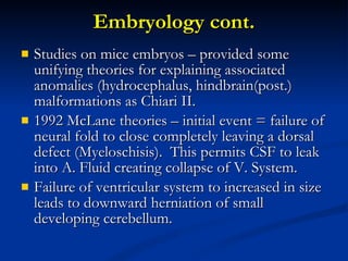 Embryology cont. Studies on mice embryos – provided some unifying theories for explaining associated anomalies (hydrocephalus, hindbrain(post.) malformations as Chiari II. 1992 McLane theories – initial event = failure of neural fold to close completely leaving a dorsal defect (Myeloschisis).  This permits CSF to leak into A. Fluid creating collapse of V. System. Failure of ventricular system to increased in size leads to downward herniation of small developing cerebellum. 