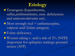 Etiology Teratogens-(hyperthermia, sulfas,antihistaminics, nutr. deficiencies and anticonvulsivants use). Most strongly tied = carbamazepine, valproic acid (folate antagon). Folate deficiency. Woman taking v. acid a risk of 2% (NTD) (important for epileptics undergo prenatal screen (AFP). 