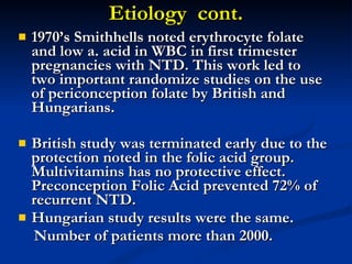 Etiology  cont. 1970’s Smithhells noted erythrocyte folate and low a. acid in WBC in first trimester pregnancies with NTD. This work led to two important randomize studies on the use of periconception folate by British and Hungarians. British study was terminated early due to the protection noted in the folic acid group.  Multivitamins has no protective effect. Preconception Folic Acid prevented 72% of recurrent NTD. Hungarian study results were the same. Number of patients more than 2000. 