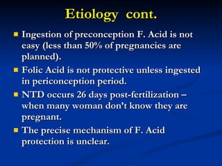 Etiology  cont. Ingestion of preconception F. Acid is not easy (less than 50% of pregnancies are planned). Folic Acid is not protective unless ingested in periconception period. NTD occurs 26 days post-fertilization – when many woman don’t know they are pregnant. The precise mechanism of F. Acid protection is unclear. 