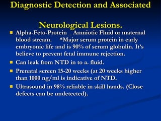 Diagnostic Detection and Associated  Neurological Lesions. Alpha-Feto-Protein _ Amniotic Fluid or maternal blood stream.  *Major serum protein in early embryonic life and is 90% of serum globulin. It’s believe to prevent fetal immune rejection. Can leak from NTD in to a. fluid. Prenatal screen 15-20 weeks (at 20 weeks higher than 1000 ng/ml is indicative of NTD. Ultrasound in 98% reliable in skill hands. (Close defects can be undetected).  