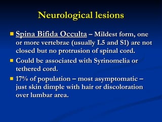 Neurological lesions Spina Bifida Occulta  – Mildest form, one or more vertebrae (usually L5 and S1) are not closed but no protrusion of spinal cord. Could be associated with Syrinomelia or tethered cord. 17% of population – most asymptomatic – just skin dimple with hair or discoloration over lumbar area. 