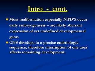 Intro  -  cont. Most malformation especially NTD’S occur early embryogenesis – are likely aberrant  expression of yet undefined developmental gene. CNS develops in a precise embriologic sequence; therefore interruption of one area affects remaining development . 