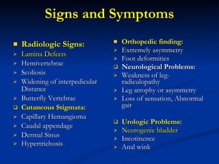 Signs and Symptoms Radiologic Signs: Lamina Defects Hemivertebrae Scoliosis Widening of interpedicular Distance Butterfly Vertebrae Cutaneous Stigmata: Capillary Hemangioma Caudal appendage Dermal Sinus Hypertrichosis Orthopedic finding: Extremely asymmetry Foot deformities Neurological Problems: Weakness of leg- radiculopathy Leg atrophy or asymmetry Loss of sensation, Abnormal gait Urologic Problems: Neurogenic bladder Incotinence Anal wink  