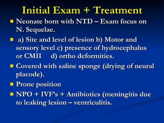 Initial Exam + Treatment Neonate born with NTD – Exam focus on N. Sequelae. a) Site and level of lesion b) Motor and sensory level c) presence of hydrocephalus or CMII  d) ortho deformities. Covered with saline sponge (drying of neural placode). Prone position NPO + IVF’s + Antibiotics (meningitis due to leaking lesion – ventriculitis. 