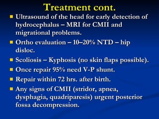 Treatment cont. Ultrasound of the head for early detection of hydrocephalus – MRI for CMII and migrational problems. Ortho evaluation – 10–20% NTD – hip disloc. Scoliosis – Kyphosis (no skin flaps possible). Once repair 95% need V-P shunt. Repair within 72 hrs. after birth. Any signs of CMII (stridor, apnea, dysphagia, quadriparesis) urgent posterior fossa decompression. 