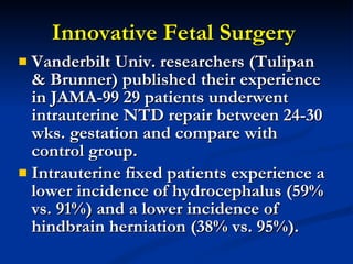 Innovative Fetal Surgery  Vanderbilt Univ. researchers (Tulipan & Brunner) published their experience in JAMA-99 29 patients underwent intrauterine NTD repair between 24-30 wks. gestation and compare with control group. Intrauterine fixed patients experience a lower incidence of hydrocephalus (59% vs. 91%) and a lower incidence of hindbrain herniation (38% vs. 95%). 