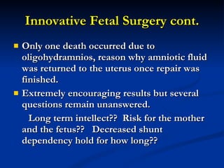 Innovative Fetal Surgery cont. Only one death occurred due to oligohydramnios, reason why amniotic fluid was returned to the uterus once repair was finished. Extremely encouraging results but several questions remain unanswered.  Long term intellect??  Risk for the mother and the fetus??  Decreased shunt dependency hold for how long??  