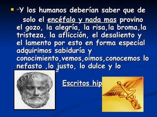 “ Y los humanos deberían saber que de solo el  encéfalo y nada mas  provino el gozo, la alegría, la risa,la broma,la tristeza, la aflicción, el desaliento y el lamento por esto en forma especial adquirimos sabiduría y conocimiento,vemos,oimos,conocemos lo nefasto ,lo justo, lo dulce y lo desabridos.” Escritos hipocráticos 