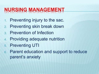NURSING MANAGEMENT
1. Preventing injury to the sac.
2. Preventing skin break down
3. Prevention of Infection
4. Providing adequate nutrition
5. Preventing UTI
6. Parent education and support to reduce
parent’s anxiety
 
