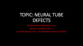 TOPIC: NEURAL TUBE
DEFECTS
PREPARED BY: EMMANUEL R. OLA
MEDICAL STUDENT YEAR – 5
NEUROSURGICAL UNIT – JFK MEMORIAL MEDICAL CENTER
 