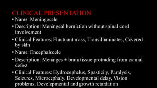 CLINICAL PRESENTATION
• Name: Meningocele
• Description: Meningeal herniation without spinal cord
involvement
• Clinical Features: Fluctuant mass, Transilluminates, Covered
by skin
• Name: Encephalocele
• Description: Meninges ± brain tissue protruding from cranial
defect
• Clinical Features: Hydrocephalus, Spasticity, Paralysis,
Seizures, Microcephaly. Developmental delay, Vision
problems, Developmental and growth retardation
 