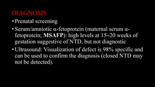 DIAGNOSIS
• Prenatal screening
• Serum/amniotic α-fetoprotein (maternal serum α-
fetoprotein; MSAFP): high levels at 15–20 weeks of
gestation suggestive of NTD, but not diagnostic
• Ultrasound: Visualization of defect is 98% specific and
can be used to confirm the diagnosis (closed NTD may
not be detected).
 
