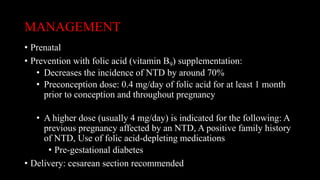 MANAGEMENT
• Prenatal
• Prevention with folic acid (vitamin B9) supplementation:
• Decreases the incidence of NTD by around 70%
• Preconception dose: 0.4 mg/day of folic acid for at least 1 month
prior to conception and throughout pregnancy
• A higher dose (usually 4 mg/day) is indicated for the following: A
previous pregnancy affected by an NTD, A positive family history
of NTD, Use of folic acid-depleting medications
• Pre-gestational diabetes
• Delivery: cesarean section recommended
 