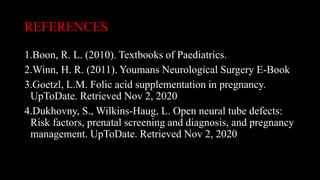 REFERENCES
1.Boon, R. L. (2010). Textbooks of Paediatrics.
2.Winn, H. R. (2011). Youmans Neurological Surgery E-Book
3.Goetzl, L.M. Folic acid supplementation in pregnancy.
UpToDate. Retrieved Nov 2, 2020
4.Dukhovny, S., Wilkins-Haug, L. Open neural tube defects:
Risk factors, prenatal screening and diagnosis, and pregnancy
management. UpToDate. Retrieved Nov 2, 2020
 