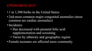 EPIDEMIOLOGY
• 1 in 1,500 births in the United States
• 2nd-most common major congenital anomalies (most
common are cardiac anomalies)
• Incidence
• Has decreased with prenatal folic acid
supplementation and screening
• Varies by ethnicity and geographic region
• Female neonates are affected more commonly.
 