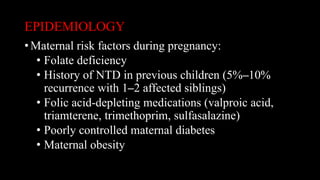 EPIDEMIOLOGY
• Maternal risk factors during pregnancy:
• Folate deficiency
• History of NTD in previous children (5%–10%
recurrence with 1–2 affected siblings)
• Folic acid-depleting medications (valproic acid,
triamterene, trimethoprim, sulfasalazine)
• Poorly controlled maternal diabetes
• Maternal obesity
 