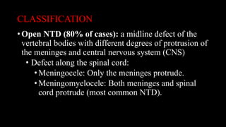 CLASSIFICATION
• Open NTD (80% of cases): a midline defect of the
vertebral bodies with different degrees of protrusion of
the meninges and central nervous system (CNS)
• Defect along the spinal cord:
•Meningocele: Only the meninges protrude.
•Meningomyelocele: Both meninges and spinal
cord protrude (most common NTD).
 