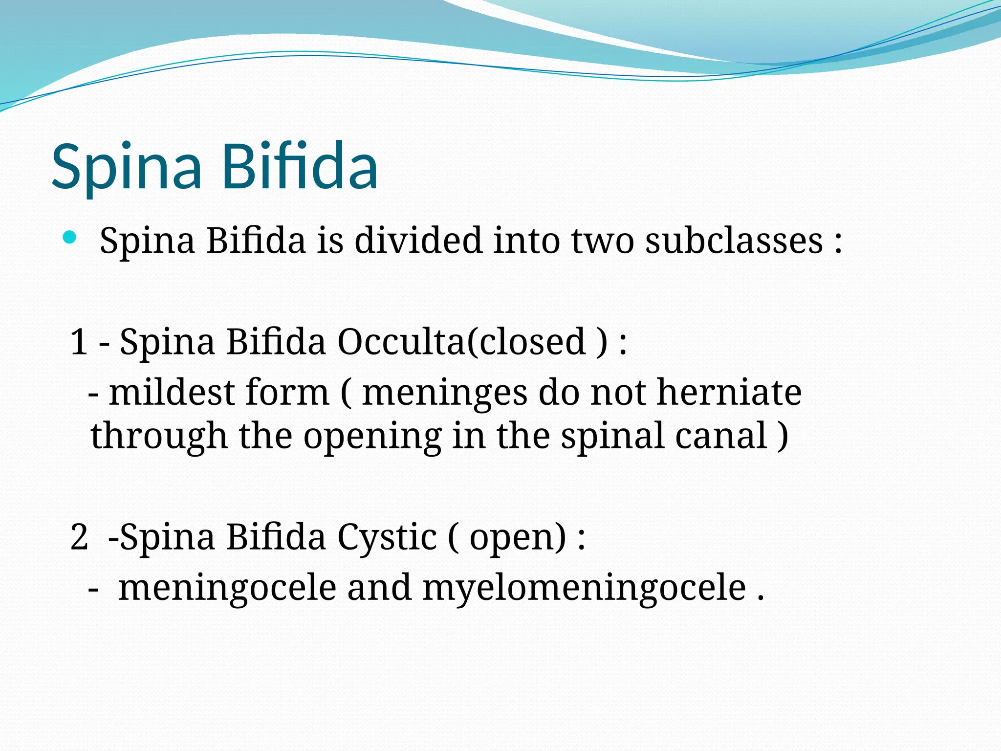 Spina Bifida
 Spina Bifida is divided into two subclasses :
1 - Spina Bifida Occulta(closed ) :
- mildest form ( meninges do not herniate
through the opening in the spinal canal )
2 -Spina Bifida Cystic ( open) :
- meningocele and myelomeningocele .
 