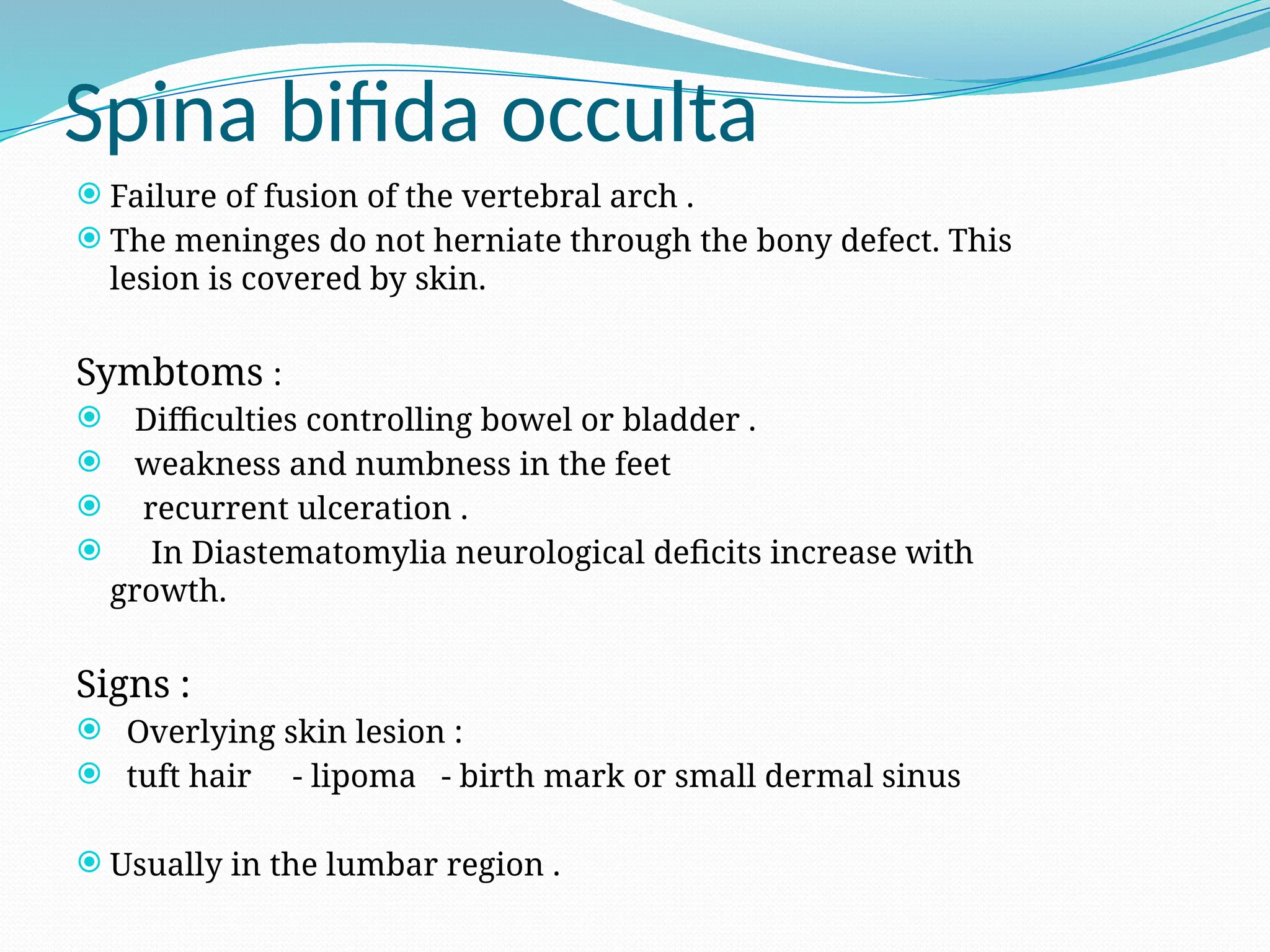 Spina bifida occulta
 Failure of fusion of the vertebral arch .
 The meninges do not herniate through the bony defect. This
lesion is covered by skin.
Symbtoms :
 Difficulties controlling bowel or bladder .
 weakness and numbness in the feet
 recurrent ulceration .
 In Diastematomylia neurological deficits increase with
growth.
Signs :
 Overlying skin lesion :
 tuft hair - lipoma - birth mark or small dermal sinus
 Usually in the lumbar region .
 
