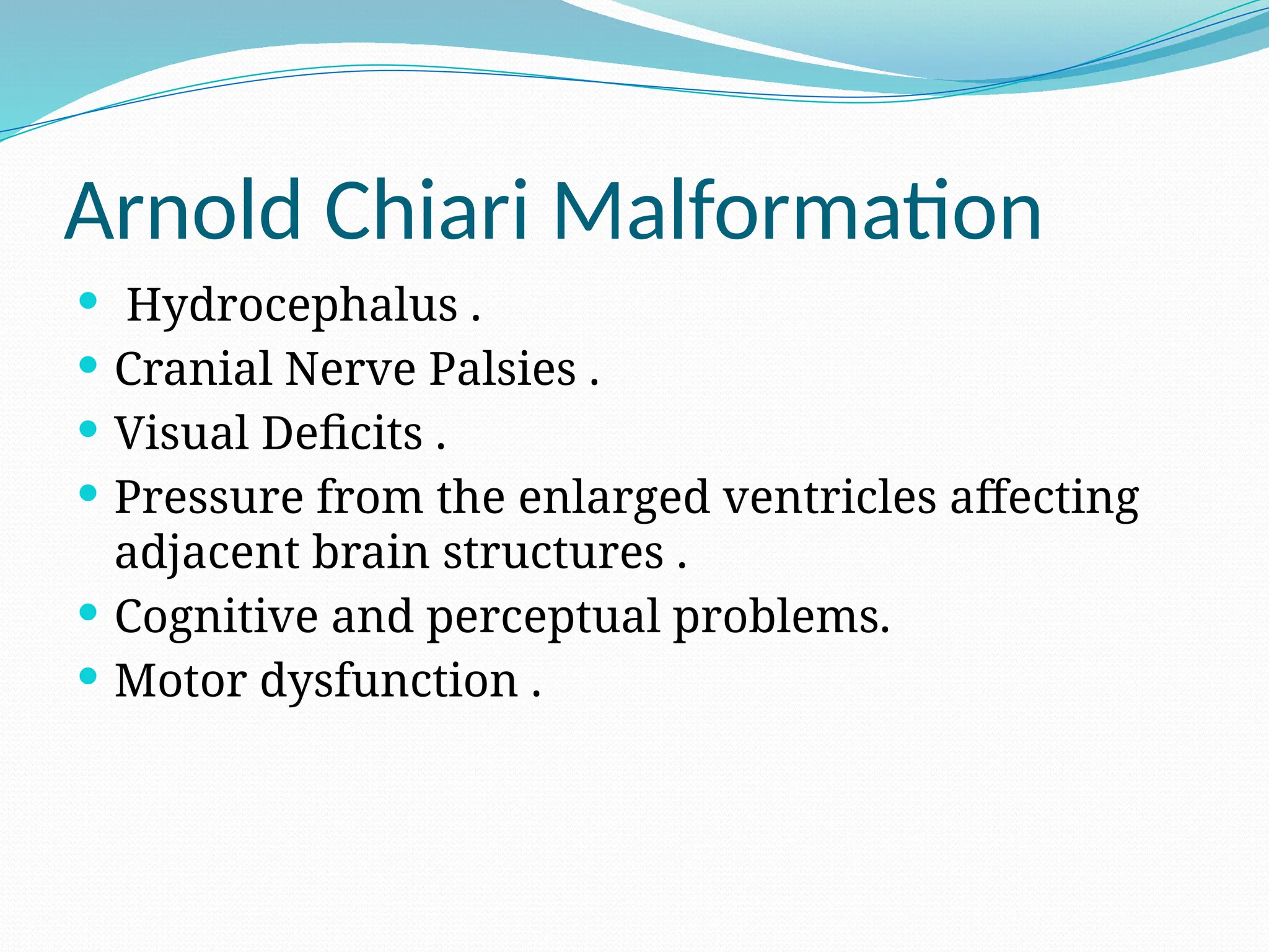 Arnold Chiari Malformation
 Hydrocephalus .
 Cranial Nerve Palsies .
 Visual Deficits .
 Pressure from the enlarged ventricles affecting
adjacent brain structures .
 Cognitive and perceptual problems.
 Motor dysfunction .
 