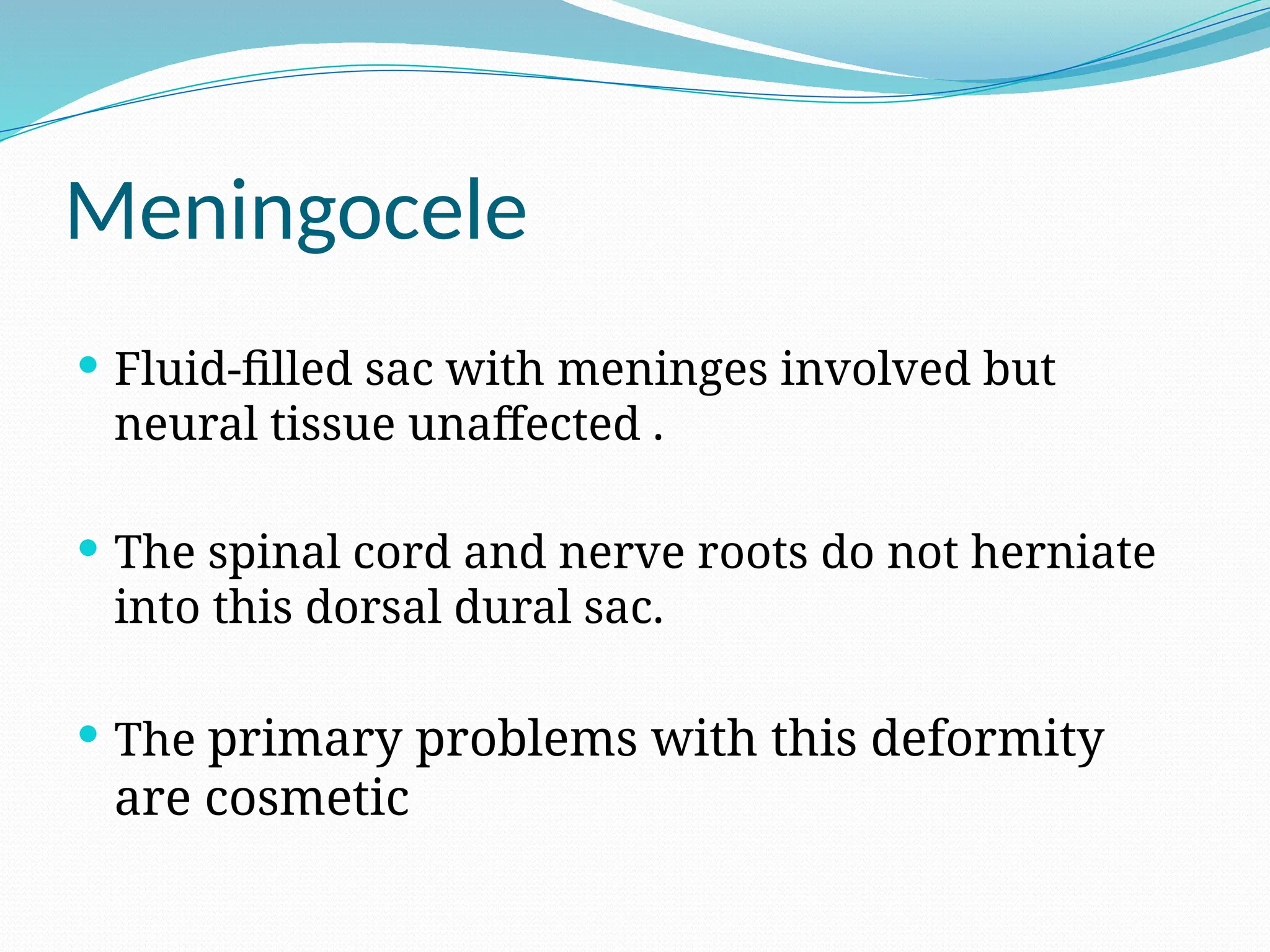 Meningocele
 Fluid-filled sac with meninges involved but
neural tissue unaffected .
 The spinal cord and nerve roots do not herniate
into this dorsal dural sac.
 The primary problems with this deformity
are cosmetic
 