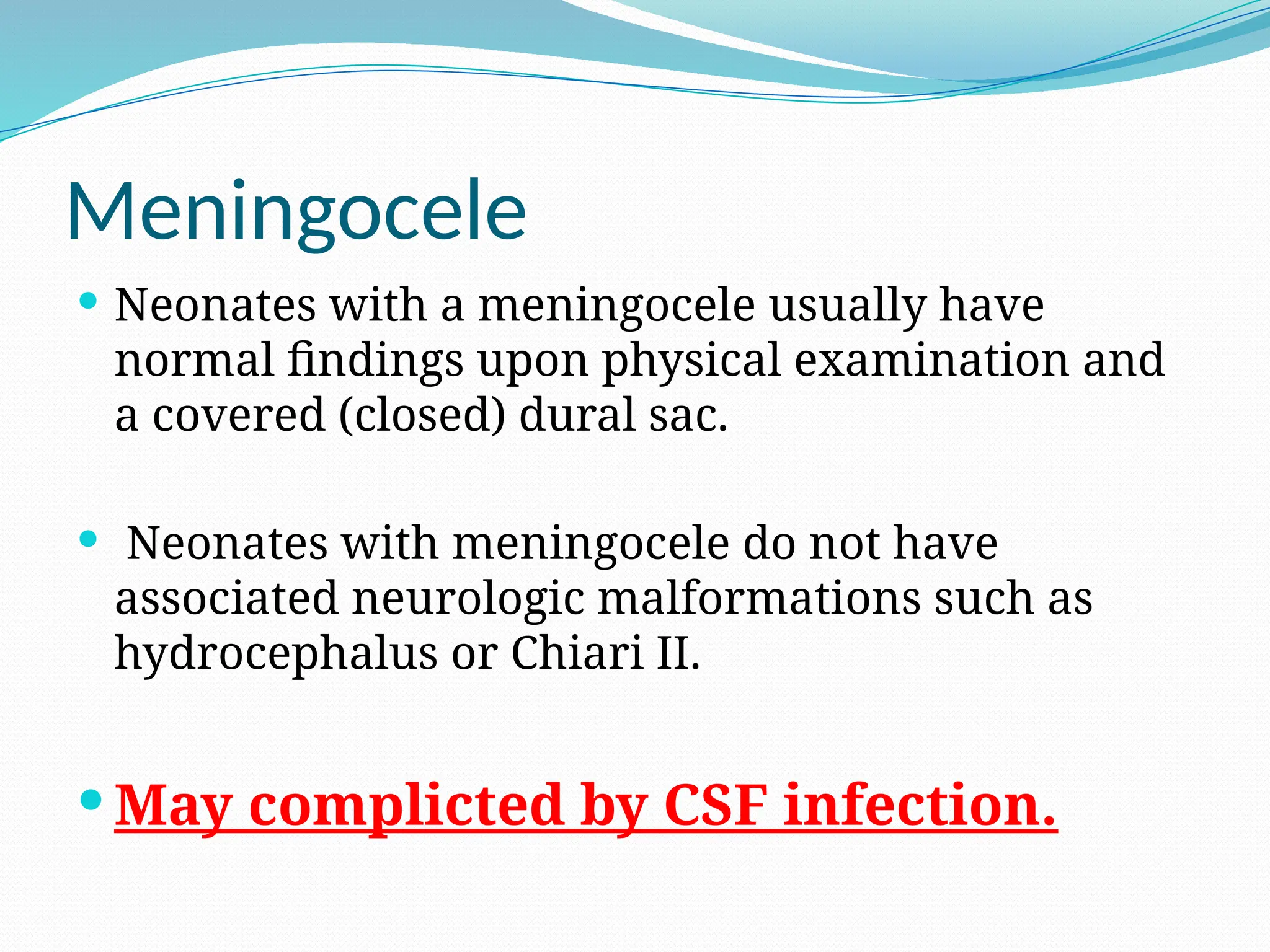 Meningocele
 Neonates with a meningocele usually have
normal findings upon physical examination and
a covered (closed) dural sac.
 Neonates with meningocele do not have
associated neurologic malformations such as
hydrocephalus or Chiari II.
 May complicted by CSF infection.
 