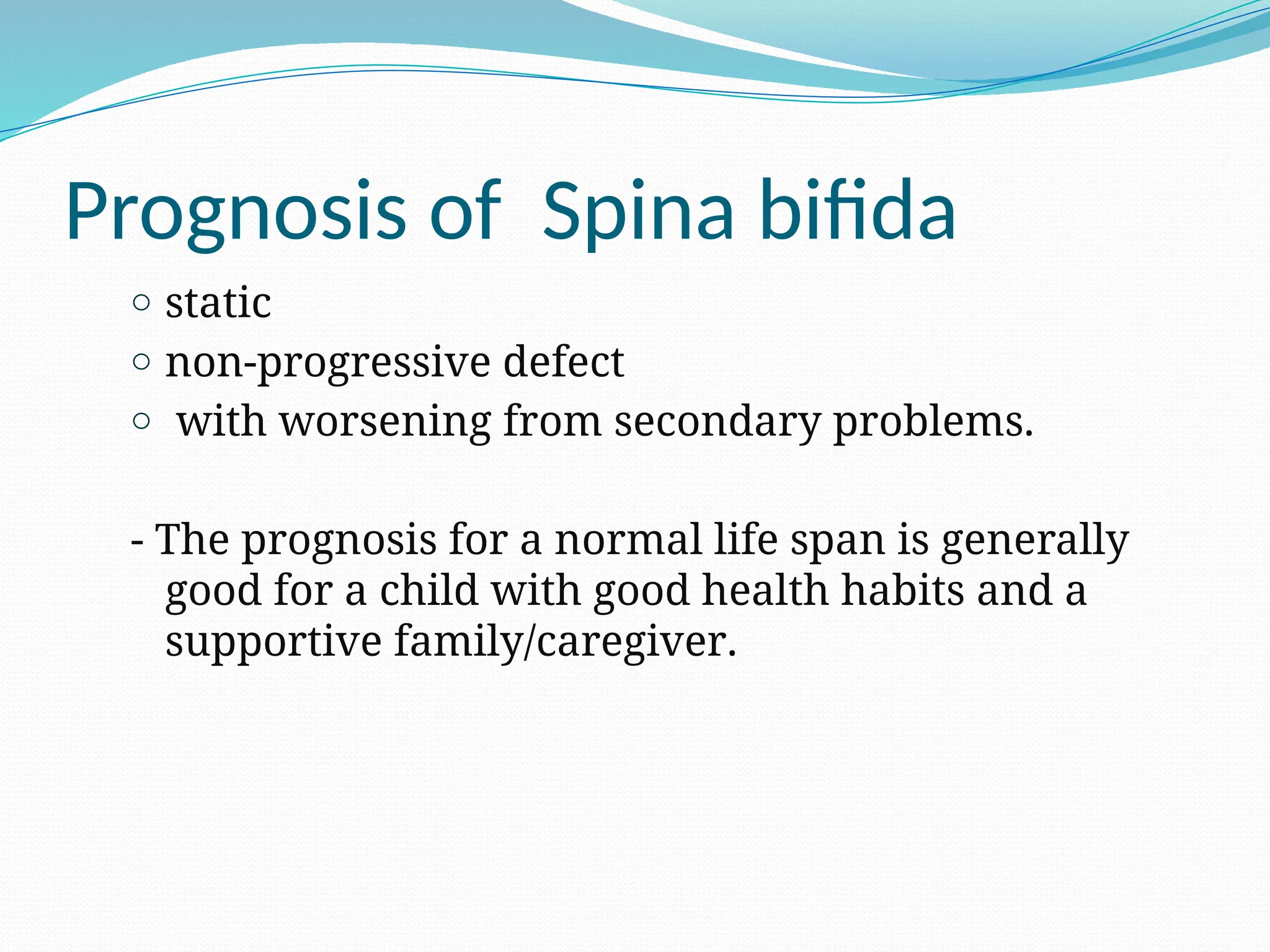 Prognosis of Spina bifida
o static
o non-progressive defect
o with worsening from secondary problems.
- The prognosis for a normal life span is generally
good for a child with good health habits and a
supportive family/caregiver.
 