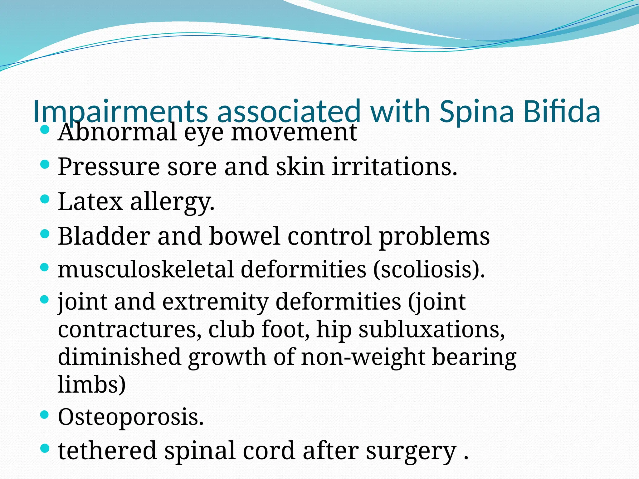 Impairments associated with Spina Bifida
 Abnormal eye movement
 Pressure sore and skin irritations.
 Latex allergy.
 Bladder and bowel control problems
 musculoskeletal deformities (scoliosis).
 joint and extremity deformities (joint
contractures, club foot, hip subluxations,
diminished growth of non-weight bearing
limbs)
 Osteoporosis.
 tethered spinal cord after surgery .
 