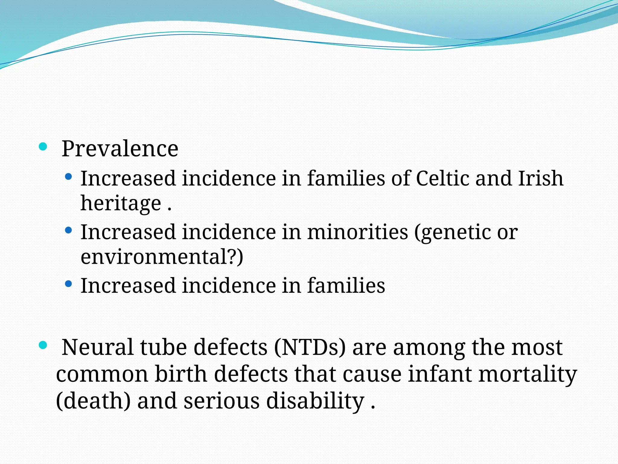  Prevalence
 Increased incidence in families of Celtic and Irish
heritage .
 Increased incidence in minorities (genetic or
environmental?)
 Increased incidence in families
 Neural tube defects (NTDs) are among the most
common birth defects that cause infant mortality
(death) and serious disability .
 