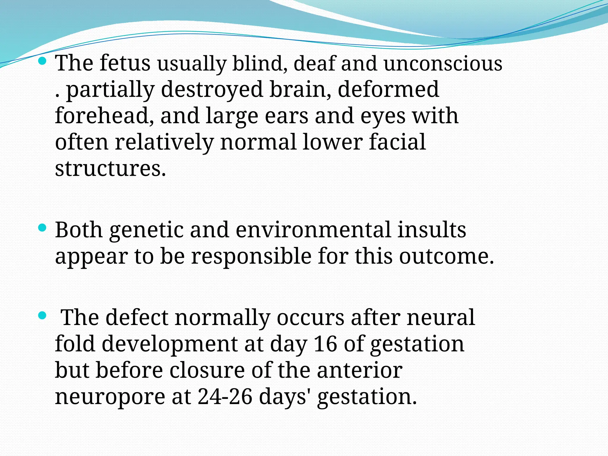  The fetus usually blind, deaf and unconscious
. partially destroyed brain, deformed
forehead, and large ears and eyes with
often relatively normal lower facial
structures.
 Both genetic and environmental insults
appear to be responsible for this outcome.
 The defect normally occurs after neural
fold development at day 16 of gestation
but before closure of the anterior
neuropore at 24-26 days' gestation.
 