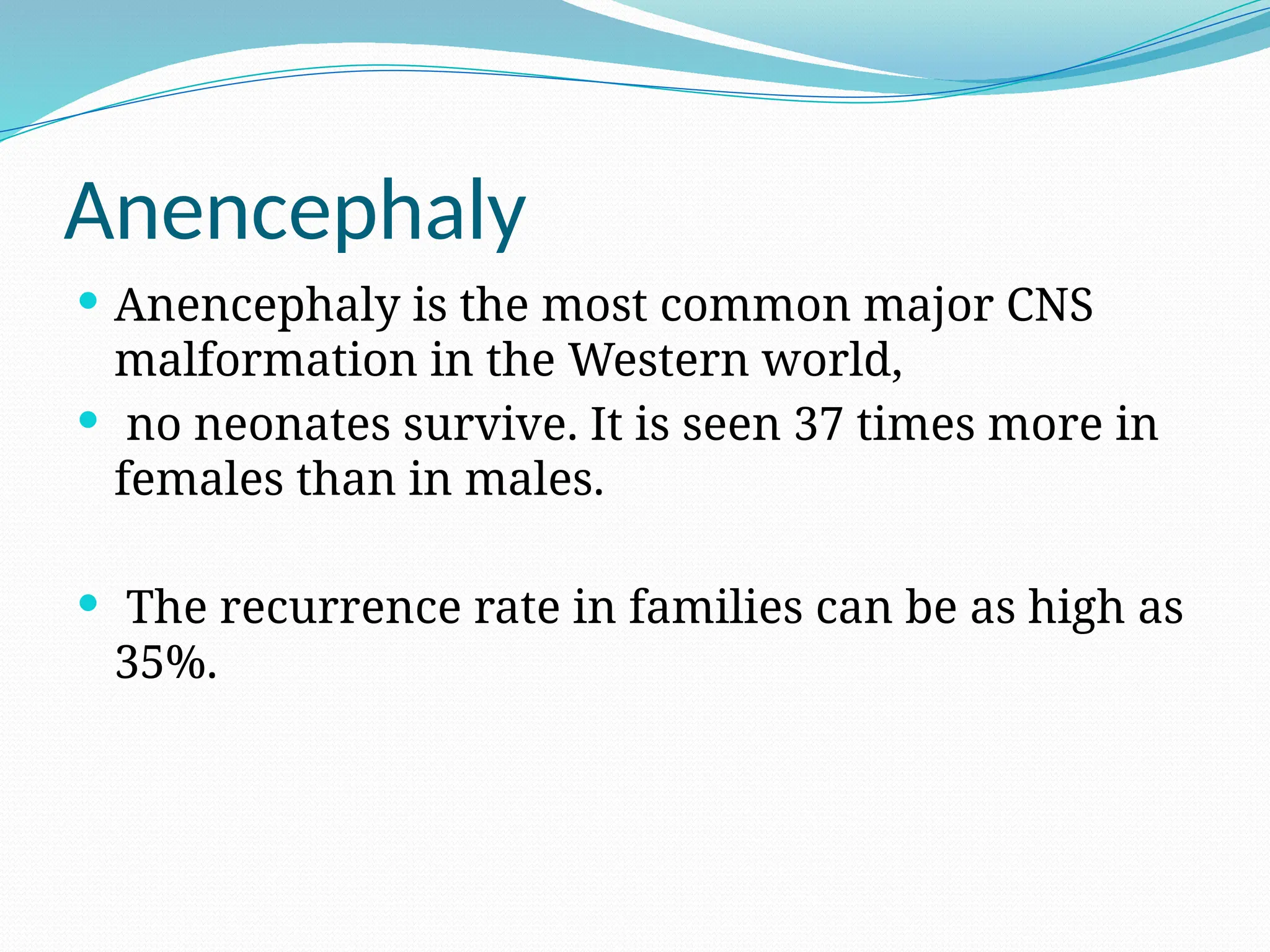 Anencephaly
 Anencephaly is the most common major CNS
malformation in the Western world,
 no neonates survive. It is seen 37 times more in
females than in males.
 The recurrence rate in families can be as high as
35%.
 
