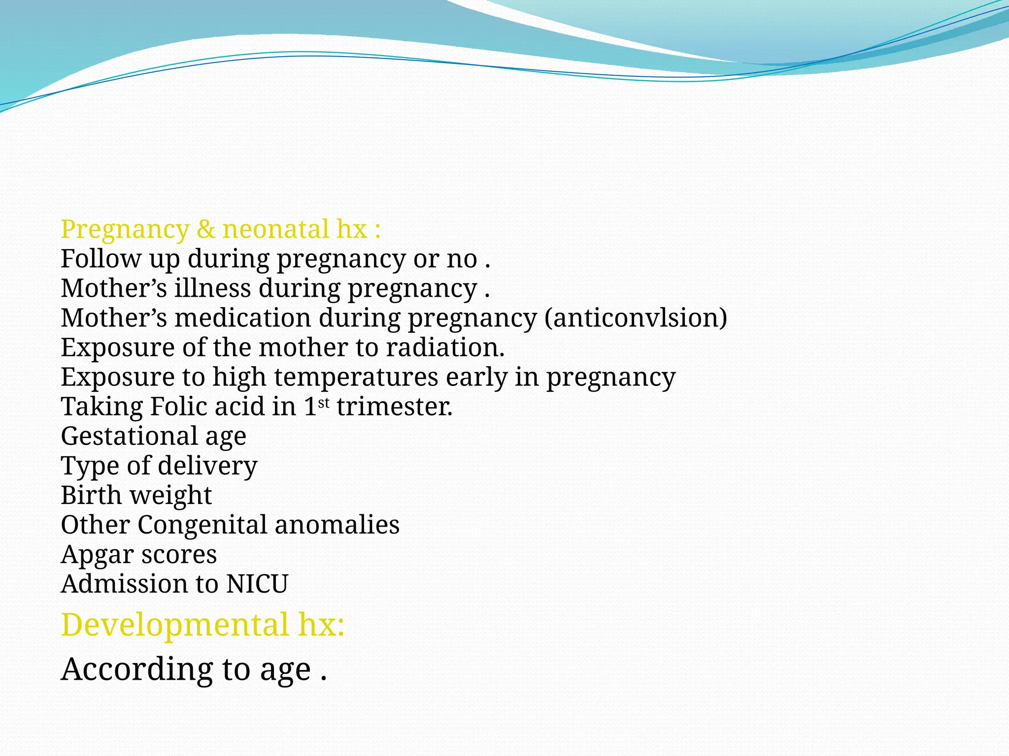 Pregnancy & neonatal hx :
Follow up during pregnancy or no .
Mother’s illness during pregnancy .
Mother’s medication during pregnancy (anticonvlsion)
Exposure of the mother to radiation.
Exposure to high temperatures early in pregnancy
Taking Folic acid in 1st
trimester.
Gestational age
Type of delivery
Birth weight
Other Congenital anomalies
Apgar scores
Admission to NICU
Developmental hx:
According to age .
 