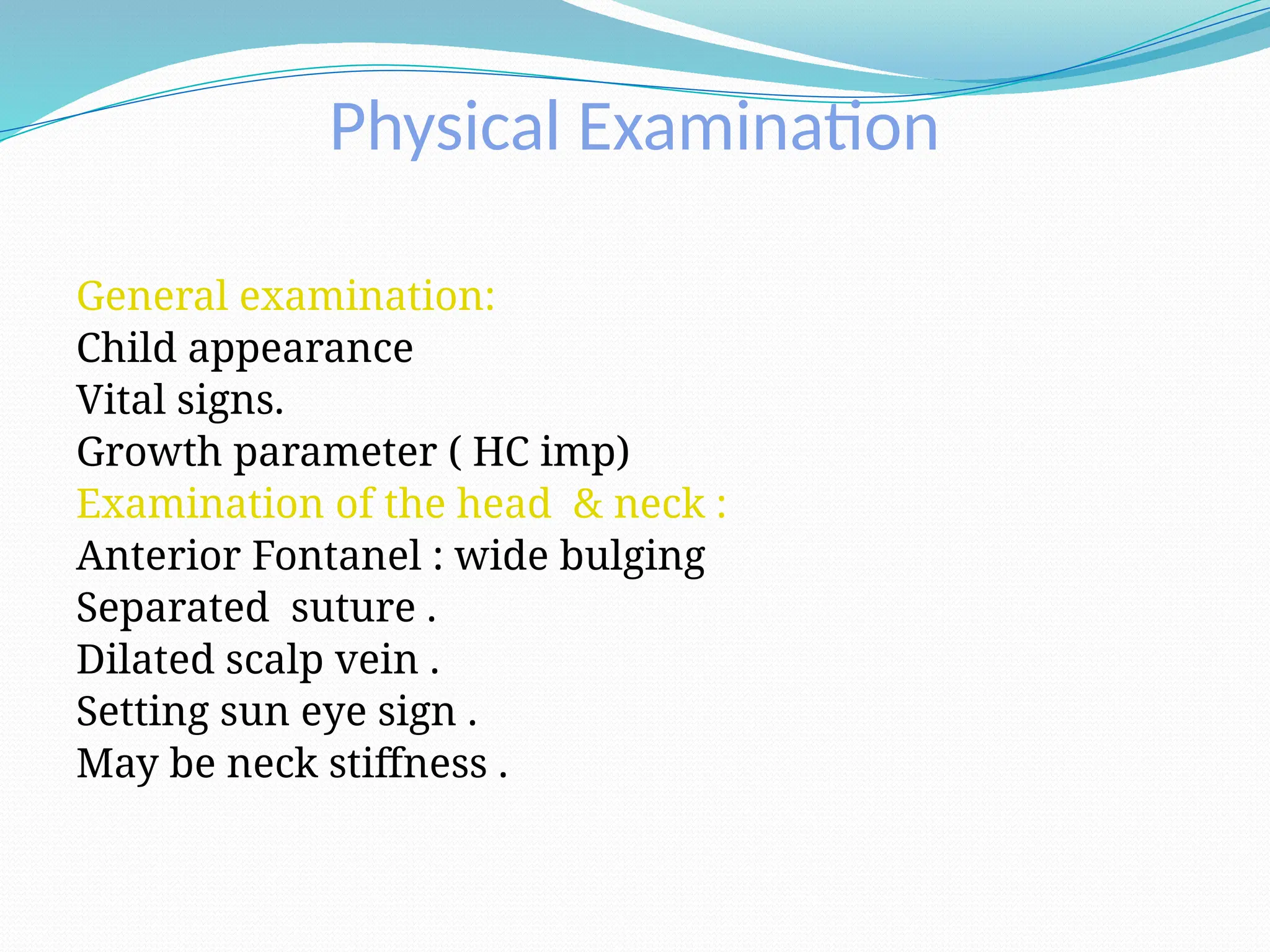 Physical Examination
General examination:
Child appearance
Vital signs.
Growth parameter ( HC imp)
Examination of the head & neck :
Anterior Fontanel : wide bulging
Separated suture .
Dilated scalp vein .
Setting sun eye sign .
May be neck stiffness .
 