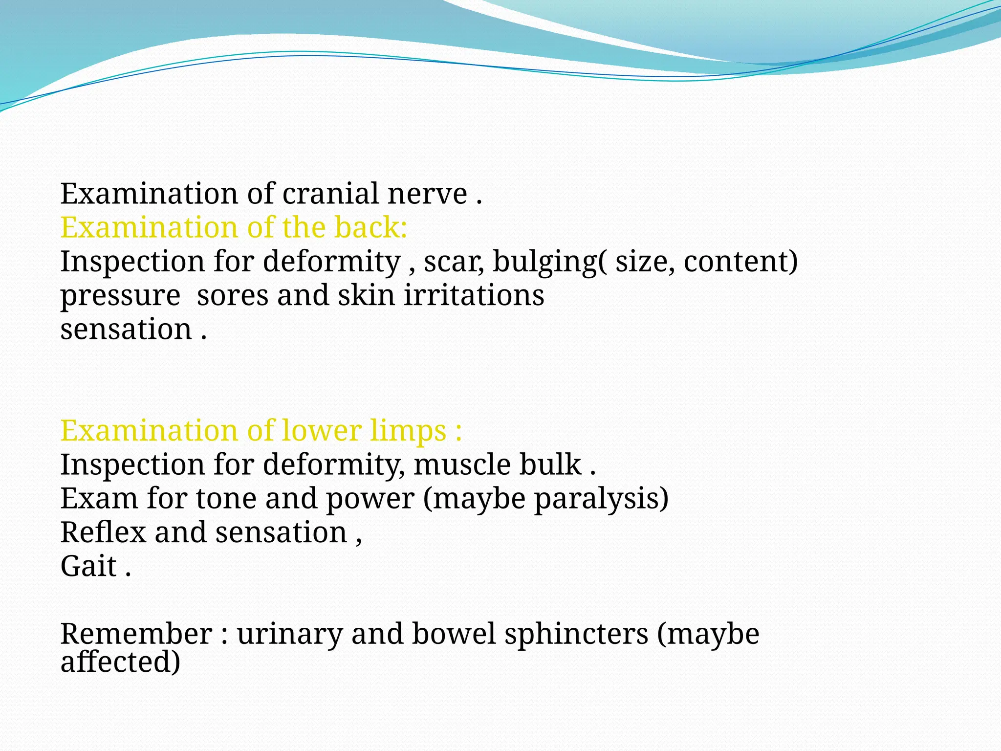 Examination of cranial nerve .
Examination of the back:
Inspection for deformity , scar, bulging( size, content)
pressure sores and skin irritations
sensation .
Examination of lower limps :
Inspection for deformity, muscle bulk .
Exam for tone and power (maybe paralysis)
Reflex and sensation ,
Gait .
Remember : urinary and bowel sphincters (maybe
affected)
 