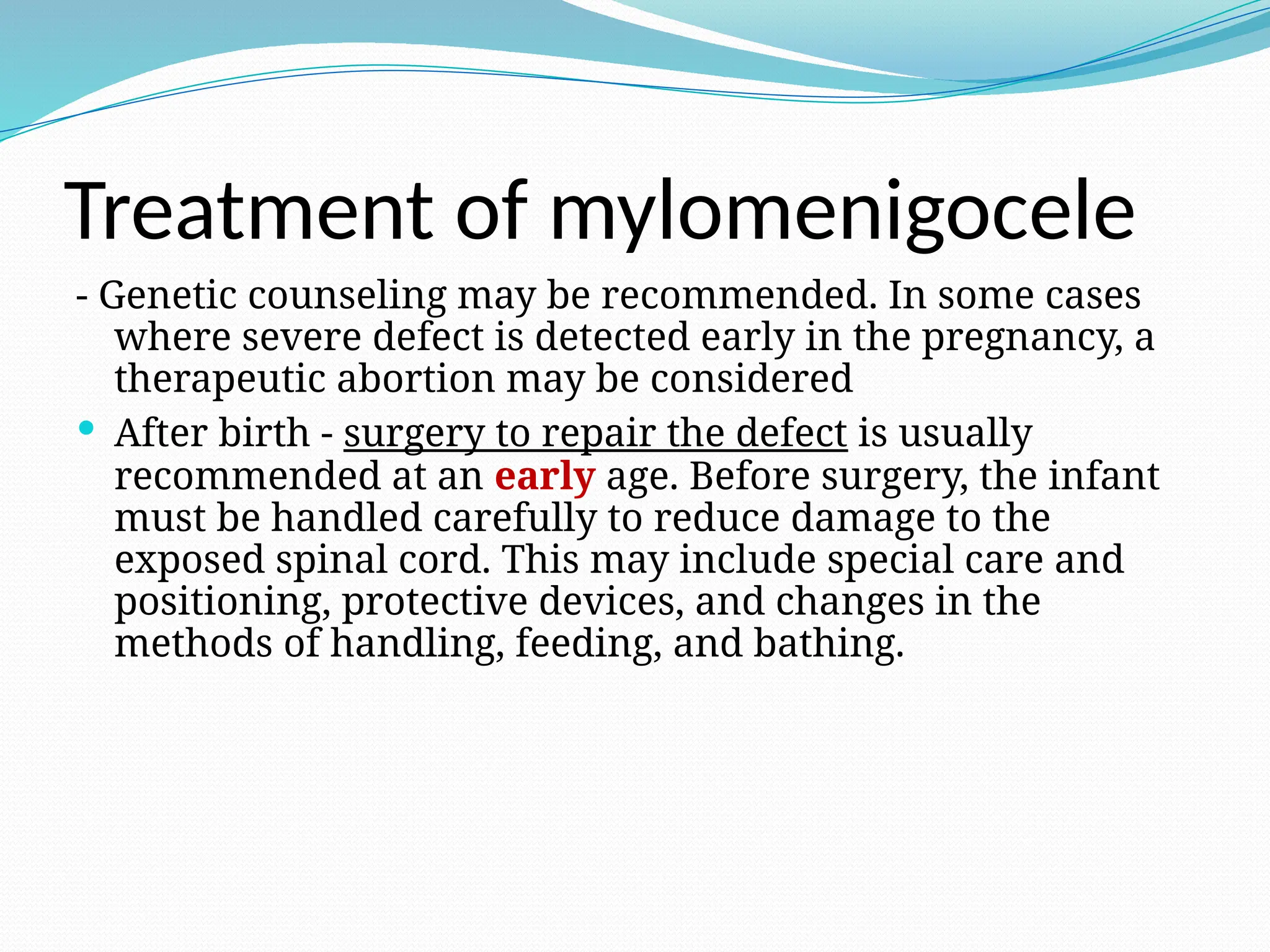 Treatment of mylomenigocele
- Genetic counseling may be recommended. In some cases
where severe defect is detected early in the pregnancy, a
therapeutic abortion may be considered
 After birth - surgery to repair the defect is usually
recommended at an early age. Before surgery, the infant
must be handled carefully to reduce damage to the
exposed spinal cord. This may include special care and
positioning, protective devices, and changes in the
methods of handling, feeding, and bathing.
 