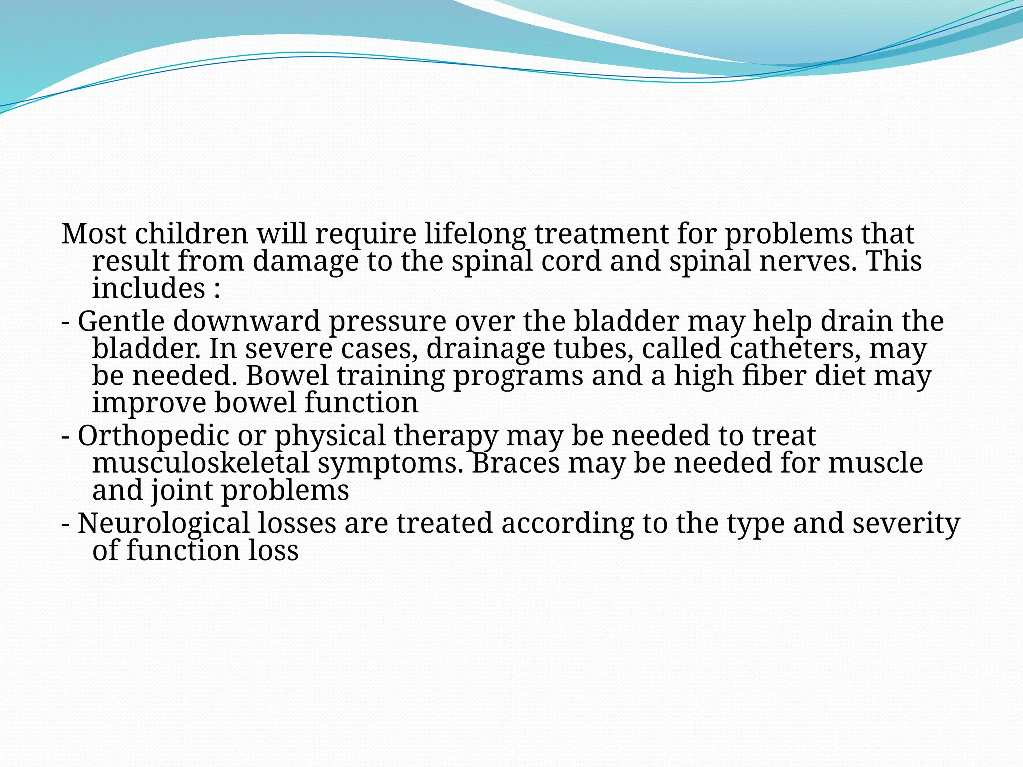 Most children will require lifelong treatment for problems that
result from damage to the spinal cord and spinal nerves. This
includes :
- Gentle downward pressure over the bladder may help drain the
bladder. In severe cases, drainage tubes, called catheters, may
be needed. Bowel training programs and a high fiber diet may
improve bowel function
- Orthopedic or physical therapy may be needed to treat
musculoskeletal symptoms. Braces may be needed for muscle
and joint problems
- Neurological losses are treated according to the type and severity
of function loss
 