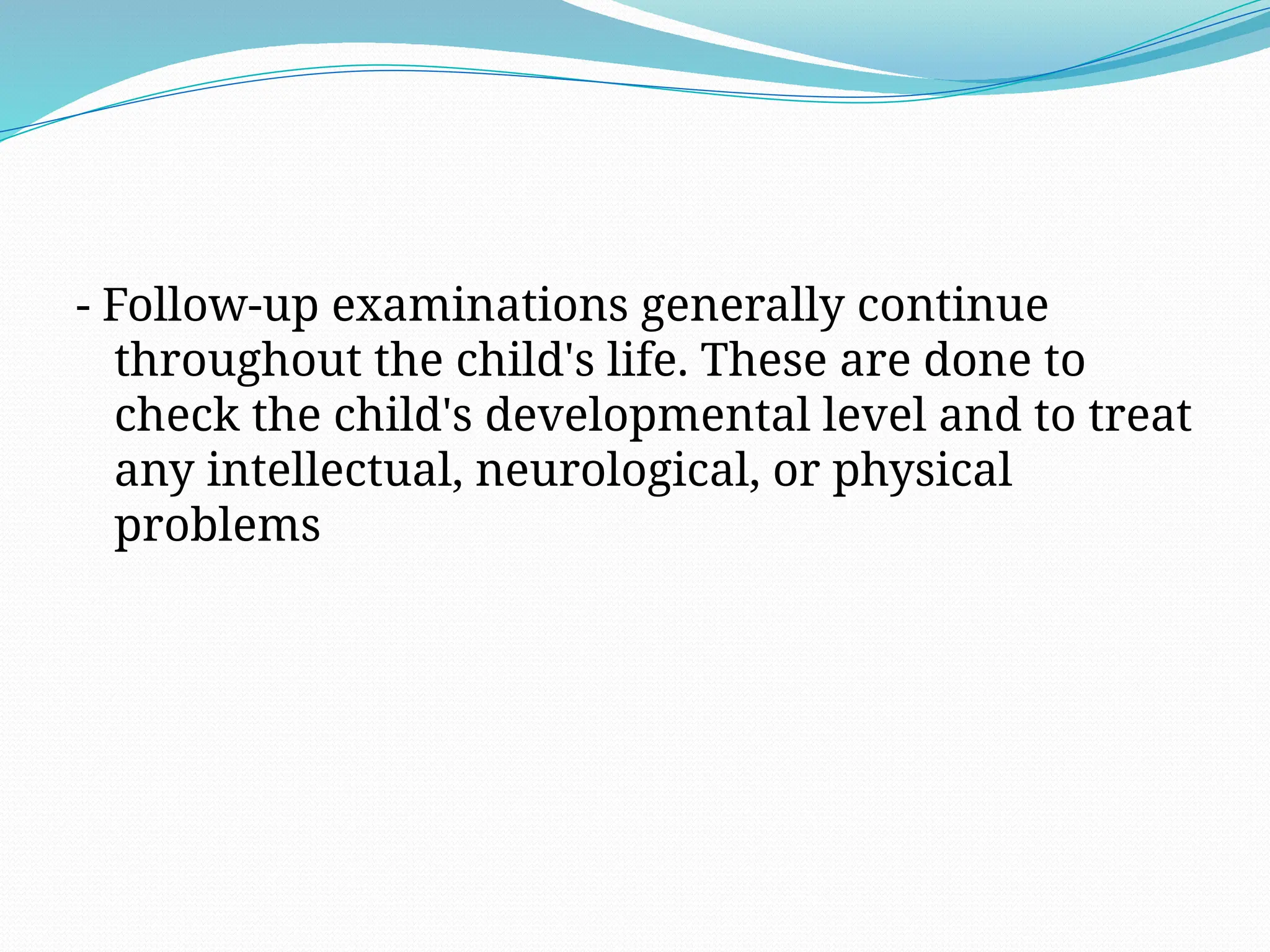 - Follow-up examinations generally continue
throughout the child's life. These are done to
check the child's developmental level and to treat
any intellectual, neurological, or physical
problems
 