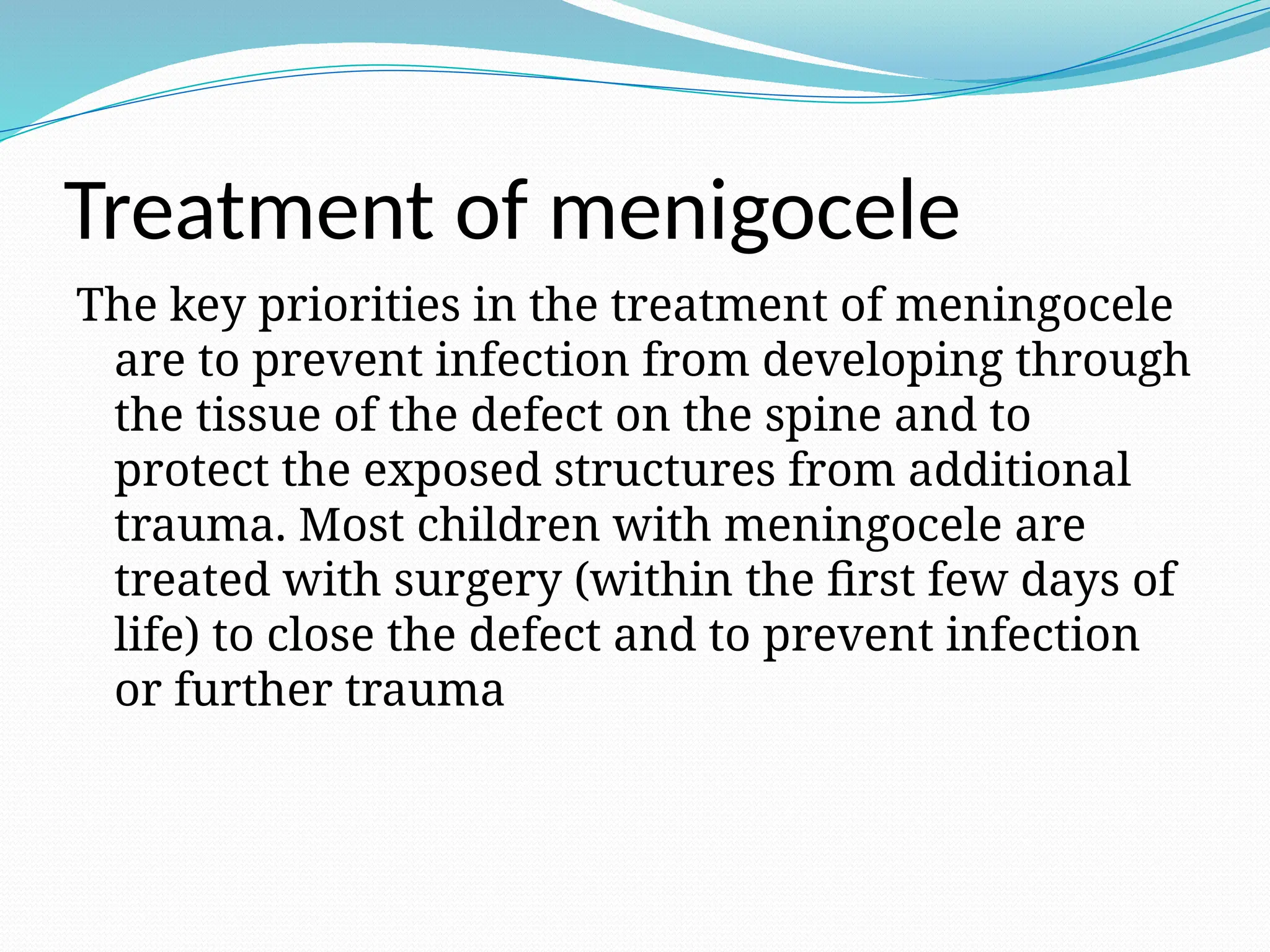Treatment of menigocele
The key priorities in the treatment of meningocele
are to prevent infection from developing through
the tissue of the defect on the spine and to
protect the exposed structures from additional
trauma. Most children with meningocele are
treated with surgery (within the first few days of
life) to close the defect and to prevent infection
or further trauma
 