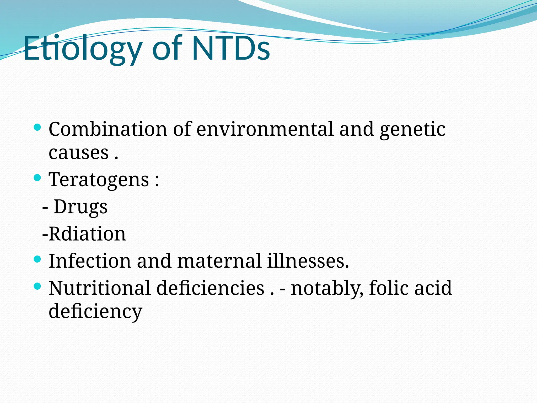 Etiology of NTDs
 Combination of environmental and genetic
causes .
 Teratogens :
- Drugs
-Rdiation
 Infection and maternal illnesses.
 Nutritional deficiencies . - notably, folic acid
deficiency
 