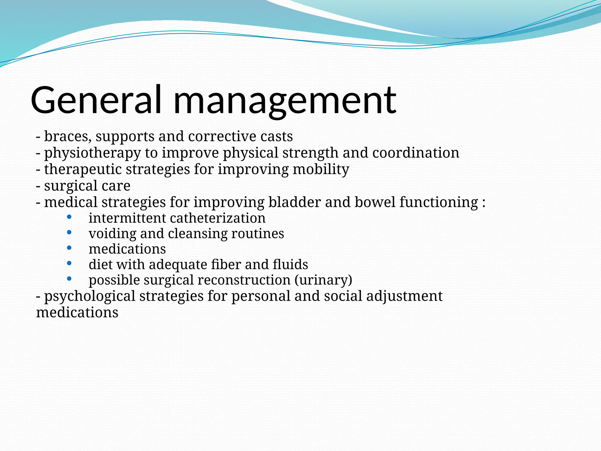 General management
- braces, supports and corrective casts
- physiotherapy to improve physical strength and coordination
- therapeutic strategies for improving mobility
- surgical care
- medical strategies for improving bladder and bowel functioning :
 intermittent catheterization
 voiding and cleansing routines
 medications
 diet with adequate fiber and fluids
 possible surgical reconstruction (urinary)
- psychological strategies for personal and social adjustment
medications
 