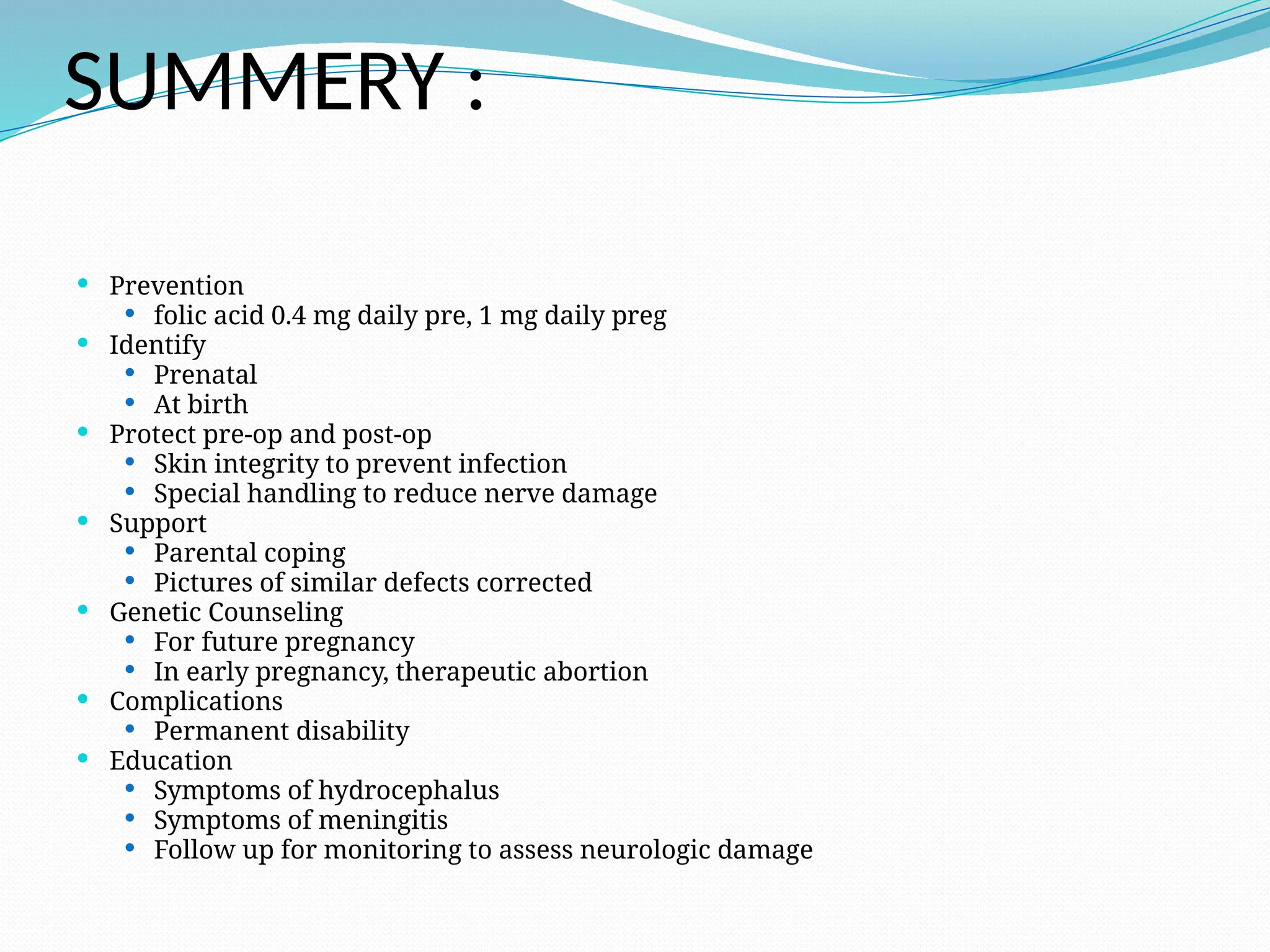 SUMMERY :
 Prevention
 folic acid 0.4 mg daily pre, 1 mg daily preg
 Identify
 Prenatal
 At birth
 Protect pre-op and post-op
 Skin integrity to prevent infection
 Special handling to reduce nerve damage
 Support
 Parental coping
 Pictures of similar defects corrected
 Genetic Counseling
 For future pregnancy
 In early pregnancy, therapeutic abortion
 Complications
 Permanent disability
 Education
 Symptoms of hydrocephalus
 Symptoms of meningitis
 Follow up for monitoring to assess neurologic damage
 