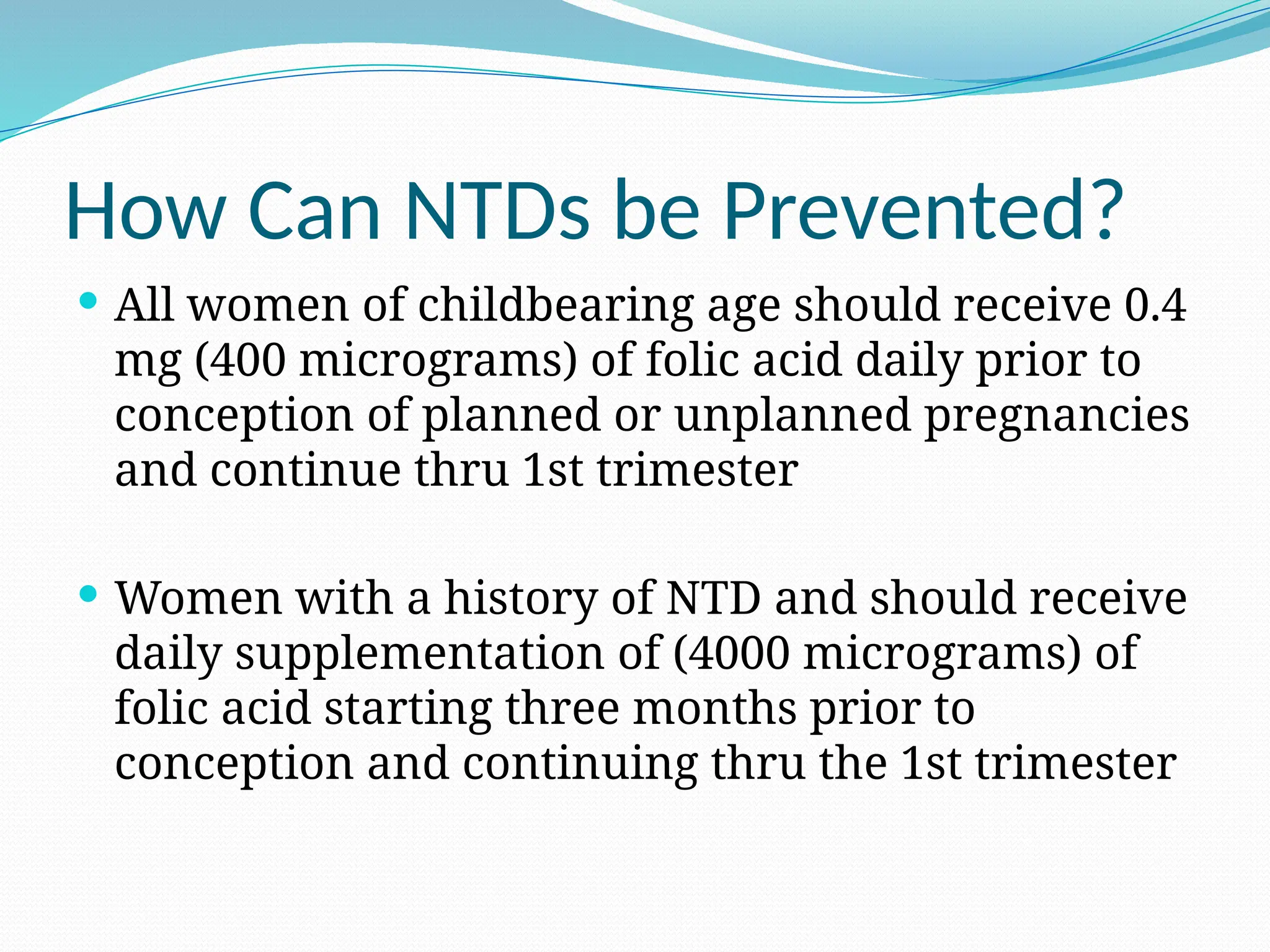How Can NTDs be Prevented?
 All women of childbearing age should receive 0.4
mg (400 micrograms) of folic acid daily prior to
conception of planned or unplanned pregnancies
and continue thru 1st trimester
 Women with a history of NTD and should receive
daily supplementation of (4000 micrograms) of
folic acid starting three months prior to
conception and continuing thru the 1st trimester
 