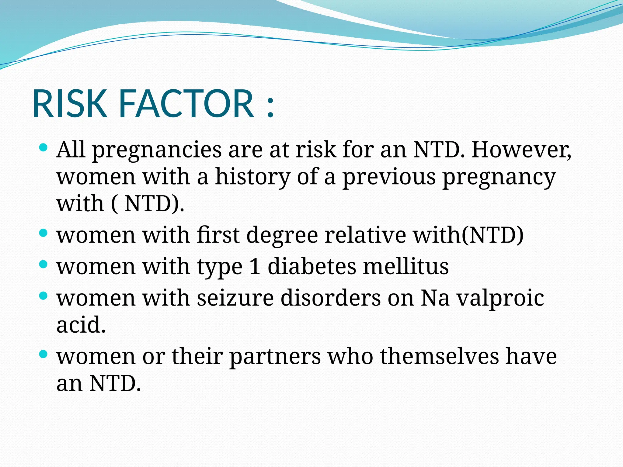 RISK FACTOR :
 All pregnancies are at risk for an NTD. However,
women with a history of a previous pregnancy
with ( NTD).
 women with first degree relative with(NTD)
 women with type 1 diabetes mellitus
 women with seizure disorders on Na valproic
acid.
 women or their partners who themselves have
an NTD.
 