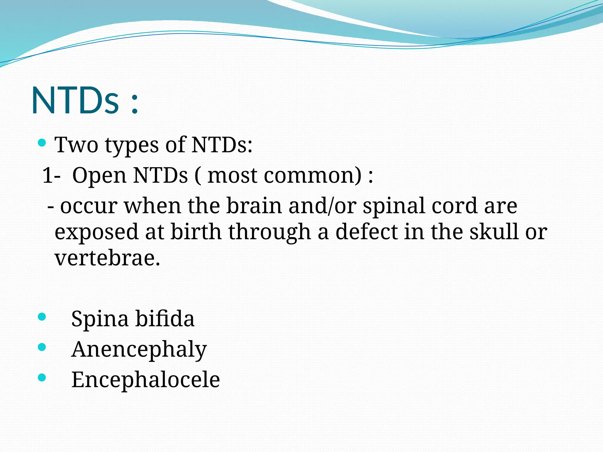 NTDs :
 Two types of NTDs:
1- Open NTDs ( most common) :
- occur when the brain and/or spinal cord are
exposed at birth through a defect in the skull or
vertebrae.
 Spina bifida
 Anencephaly
 Encephalocele
 