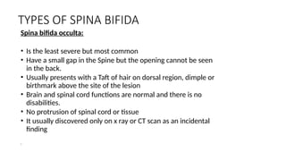 TYPES OF SPINA BIFIDA
Spina bifida occulta:
• Is the least severe but most common
• Have a small gap in the Spine but the opening cannot be seen
in the back.
• Usually presents with a Taft of hair on dorsal region, dimple or
birthmark above the site of the lesion
• Brain and spinal cord functions are normal and there is no
disabilities.
• No protrusion of spinal cord or tissue
• It usually discovered only on x ray or CT scan as an incidental
finding
 