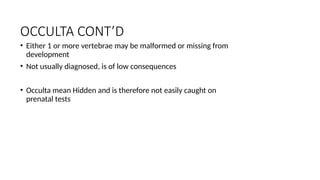 OCCULTA CONT’D
• Either 1 or more vertebrae may be malformed or missing from
development
• Not usually diagnosed, is of low consequences
• Occulta mean Hidden and is therefore not easily caught on
prenatal tests
 