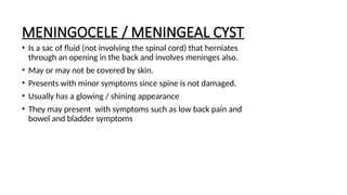 MENINGOCELE / MENINGEAL CYST
• Is a sac of fluid (not involving the spinal cord) that herniates
through an opening in the back and involves meninges also.
• May or may not be covered by skin.
• Presents with minor symptoms since spine is not damaged.
• Usually has a glowing / shining appearance
• They may present with symptoms such as low back pain and
bowel and bladder symptoms
 