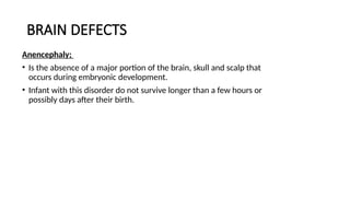 BRAIN DEFECTS
Anencephaly;
• Is the absence of a major portion of the brain, skull and scalp that
occurs during embryonic development.
• Infant with this disorder do not survive longer than a few hours or
possibly days after their birth.
 